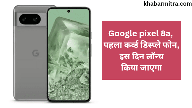 Google pixel 8a होगा पहला कर्व्ड डिस्प्ले वाला फोन इस दिन होगा लॉन्च